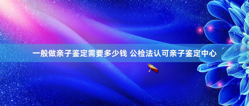 一般做亲子鉴定需要多少钱 公检法认可亲子鉴定中心