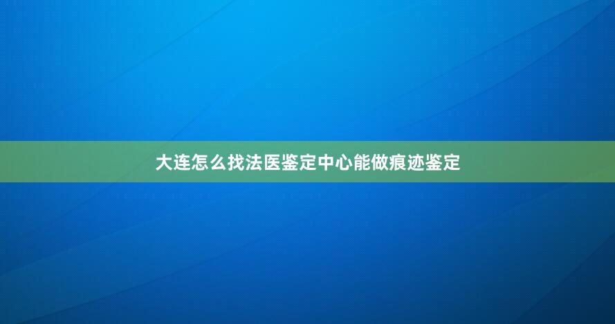 大连怎么找法医鉴定中心能做痕迹鉴定