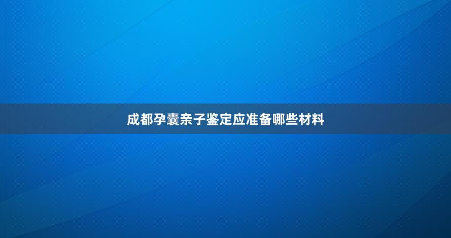 成都孕囊亲子鉴定应准备哪些材料