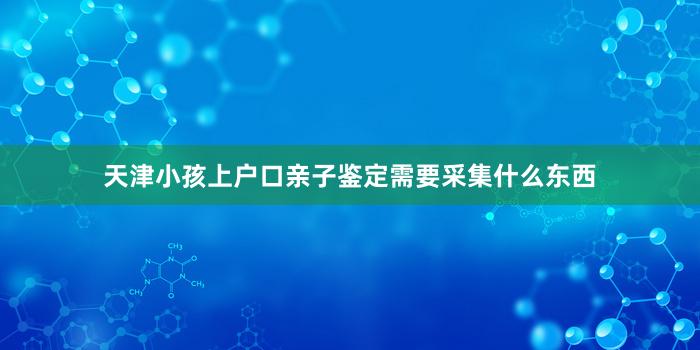 天津小孩上户口亲子鉴定需要采集什么东西