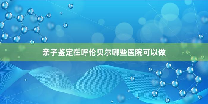 亲子鉴定在呼伦贝尔哪些医院可以做