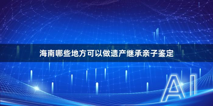 海南哪些地方可以做遗产继承亲子鉴定