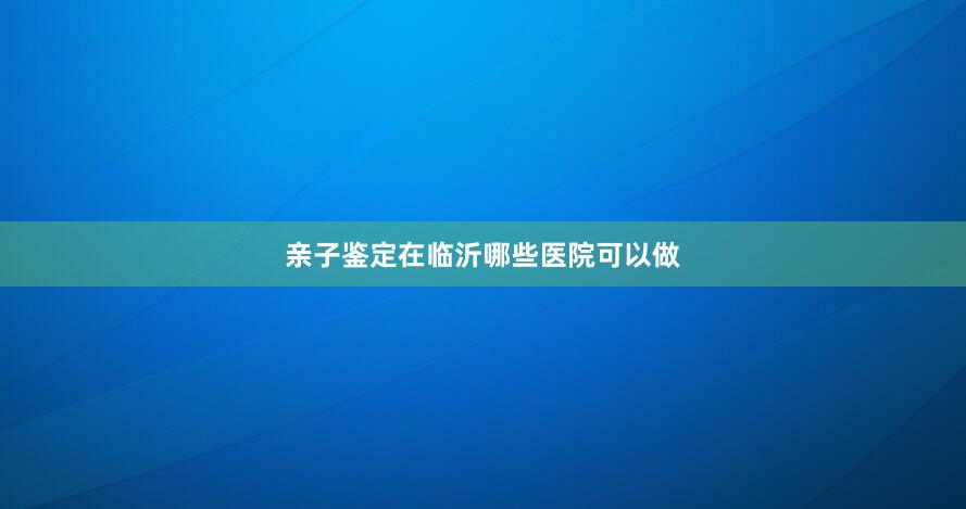 亲子鉴定在临沂哪些医院可以做