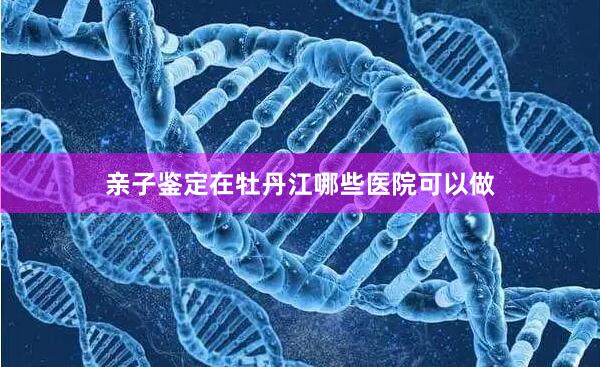 亲子鉴定在牡丹江哪些医院可以做