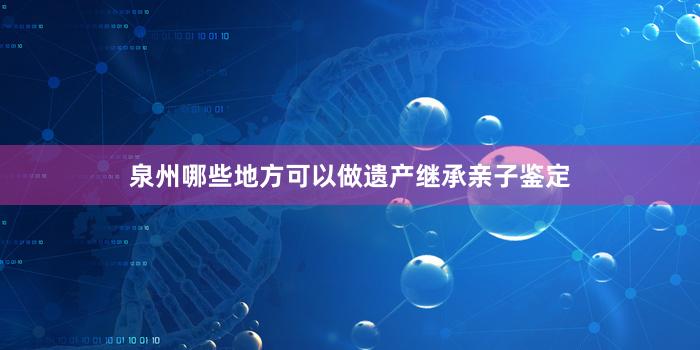 泉州哪些地方可以做遗产继承亲子鉴定