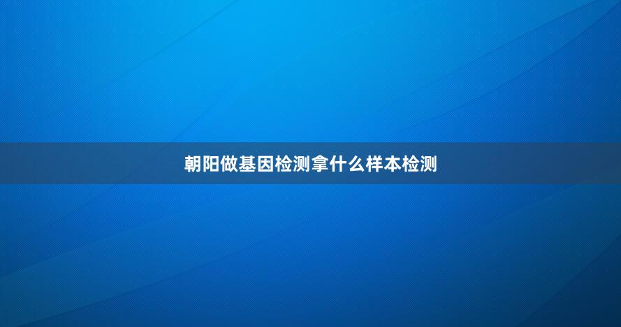 朝阳做基因检测拿什么样本检测