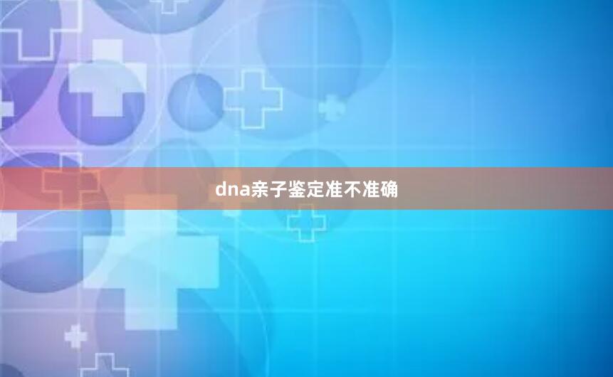 dna亲子鉴定准不准确