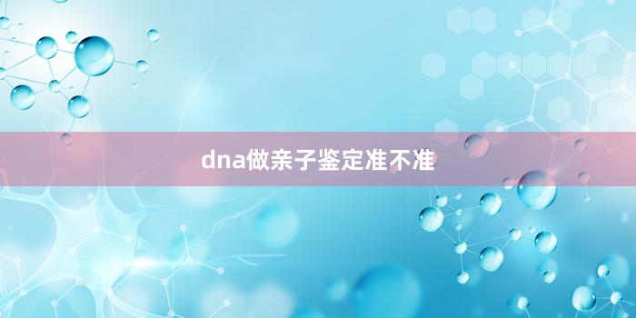 dna做亲子鉴定准不准