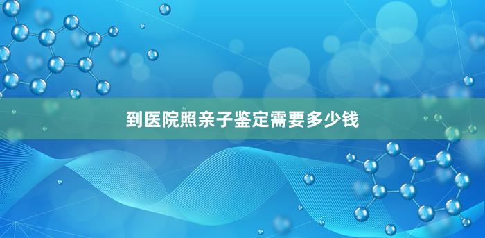 到医院照亲子鉴定需要多少钱