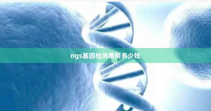 ngs基因检测费用多少钱