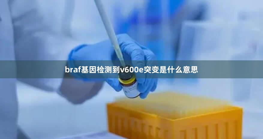 braf基因检测到v600e突变是什么意思