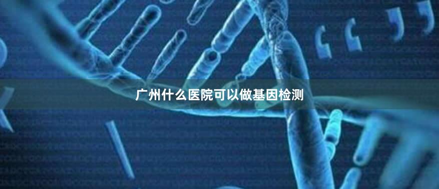 广州什么医院可以做基因检测