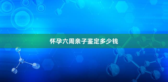 怀孕六周亲子鉴定多少钱