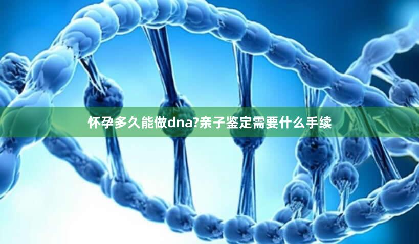 怀孕多久能做dna?亲子鉴定需要什么手续