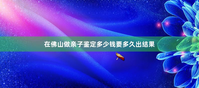 在佛山做亲子鉴定多少钱要多久出结果