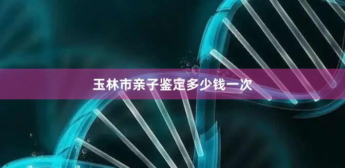 玉林市亲子鉴定多少钱一次