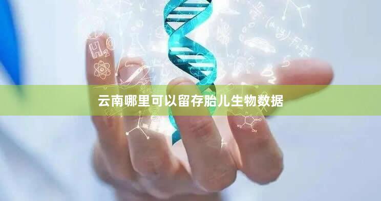 云南哪里可以留存胎儿生物数据