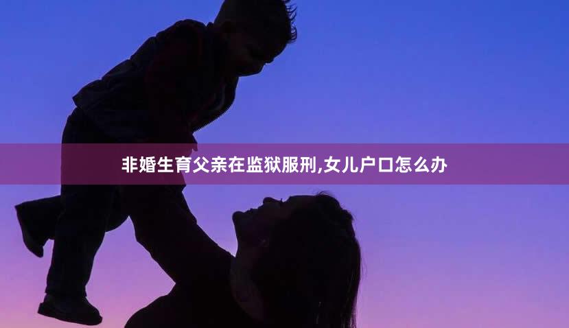 非婚生育父亲在监狱服刑,女儿户口怎么办