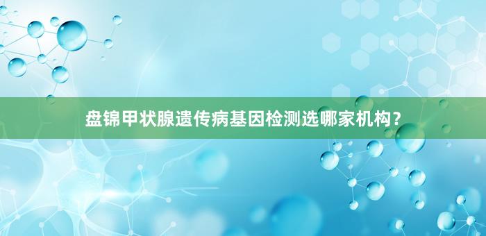 盘锦甲状腺遗传病基因检测选哪家机构？