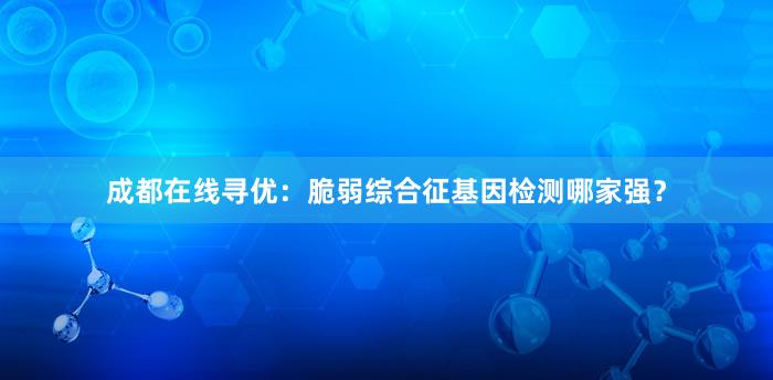 成都在线寻优：脆弱综合征基因检测哪家强？