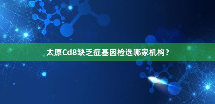 太原Cd8缺乏症基因检选哪家机构？