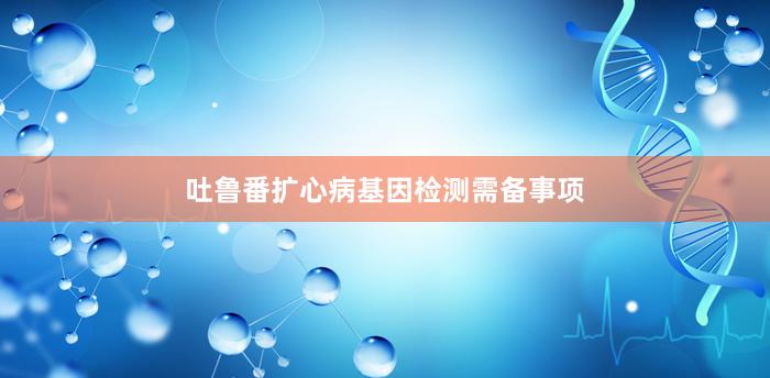 吐鲁番扩心病基因检测需备事项