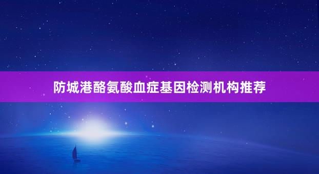 防城港酪氨酸血症基因检测机构推荐