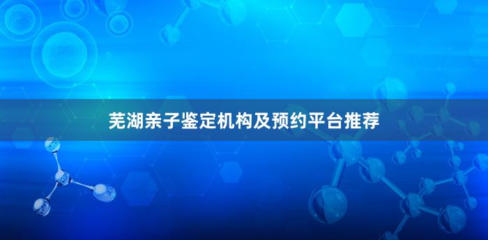 芜湖亲子鉴定机构及预约平台推荐