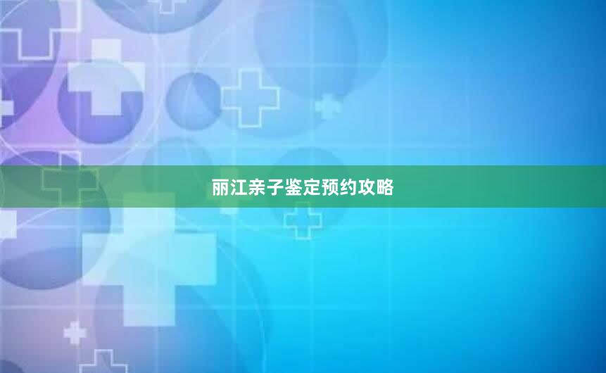 丽江亲子鉴定预约攻略