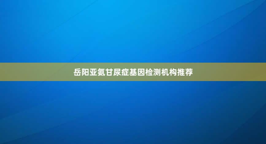 岳阳亚氨甘尿症基因检测机构推荐