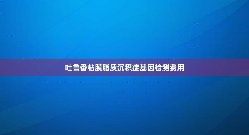 吐鲁番粘膜脂质沉积症基因检测费用