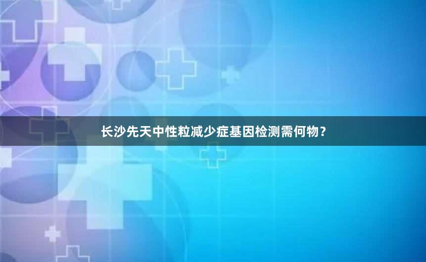 长沙先天中性粒减少症基因检测需何物？