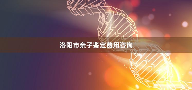 洛阳市亲子鉴定费用咨询