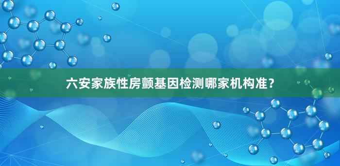 六安家族性房颤基因检测哪家机构准？