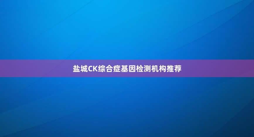 盐城CK综合症基因检测机构推荐