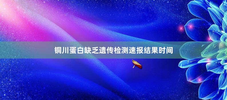 铜川蛋白缺乏遗传检测速报结果时间