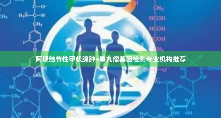 阿坝结节性甲状腺肿+睾丸瘤基因检测专业机构推荐