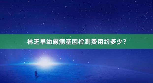 林芝早幼癫痫基因检测费用约多少？